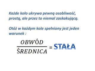 Każde koło ukrywa pewną osobliwość,
prostą, ale przez to niemal zaskakującą.
Otóż w każdym kole spełniony jest jeden
warunek :
=
 