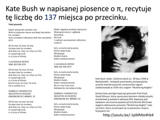 Kate Bush w napisanej piosence o π, recytuje
tę liczbę do 137 miejsca po przecinku.
Tekst piosenki:
Sweet and gentle sensitive man
With an obsessive nature and deep fascination
For numbers
And a complete infatuation with the calculation
Of PI
Oh he love, he love, he love
He does love his numbers
And they run, they run, they run him
In a great big circle
In a circle of infinity
3.1415926535 897932
3846 264 338 3279
Oh he love, he love, he love
He does love his numbers
And they run, they run, they run him
In a great big circle
In a circle of infinity
But he must, he must, he must
Put a number to it
50288419 716939937510
582319749 44 59230781
6406286208 821 4808651 32
Oh he love, he love, he love
He does love his numbers
And they run, they run, they run him
In a great big circle
In a circle of infinity
Słodki i łagodny wrażliwy mężczyzna
Obsesyjnej natury i z głęboką
fascynacją
Dla liczb
I z pełnym zauroczeniem obliczenia
Liczby Pi
Och, on kocha kocha kocha
Kocha swoje liczby
Okrążają go
Wielkim kołem
Kołem nieskończoności
3.1415926535 897932
3846 264 338 3279
Och, on kocha kocha kocha
Kocha swoje liczby
Okrążają go
Wielkim kołem
Kołem nieskończoności
Ale on musi musi musi
Dokładać do niej kolejne liczby
50288419 716939937510
582319749 44 59230781
6406286208 821 4808651 32
Och, on kocha kocha kocha
Kocha swoje liczby
Okrążają go
Wielkim kołem
Kołem nieskończoności
Kate Bush, właśc. Catherine Bush (ur. 30 lipca 1958 w
Bexleyheath) - brytyjska piosenkarka, kompozytorka,
autorka tekstów piosenek, producentka nagrań.
Zadebiutowała w 1978 roku singlem "Wuthering Heights"
Karierę Kate pomógł rozpocząć gitarzysta Pink Floyd,
David Gilmour, który zauroczony talentem młodej artystki,
przedstawił ją wytwórni płytowej EMI. Napisana pod
wpływem zauroczenia powieścią Emily Brontë Wichrowe
wzgórza debiutancka piosenka "Wuthering Heights" stała
się hitem, który utrzymywał się na pierwszym miejscu
brytyjskich list
http://youtu.be/-1pMMIe4hb4
 