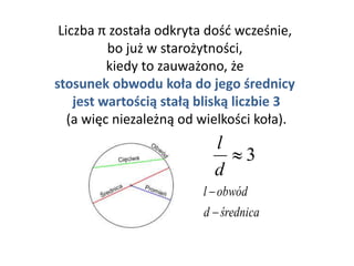 Liczba π została odkryta dość wcześnie,
bo już w starożytności,
kiedy to zauważono, że
stosunek obwodu koła do jego średnicy
jest wartością stałą bliską liczbie 3
(a więc niezależną od wielkości koła).
3
d
l
średnicad
obwódl


 