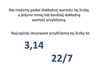 Nie możemy podać dokładnej wartości tej liczby,
a jedynie mniej lub bardziej dokładną
wartość przybliżoną.
Najczęściej stosowane przybliżenia tej liczby to:
3,14
22/7
 