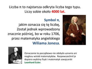 Liczba π to najstarsza odkryta liczba tego typu.
Liczy sobie około 4000 lat.
Symbol π,
jakim oznacza się tę liczbę,
Został jednak wprowadzony
znacznie później, bo w roku 1706,
przez matematyka angielskiego
Wiliama Jonesa.
Oznaczenie to początkowo nie zdobyło uznania ani
rozgłosu wśród matematyków. Rozpowszechnił je
dopiero wybitny fizyk i matematyk szwajcarski
Leonhard Euler.
 