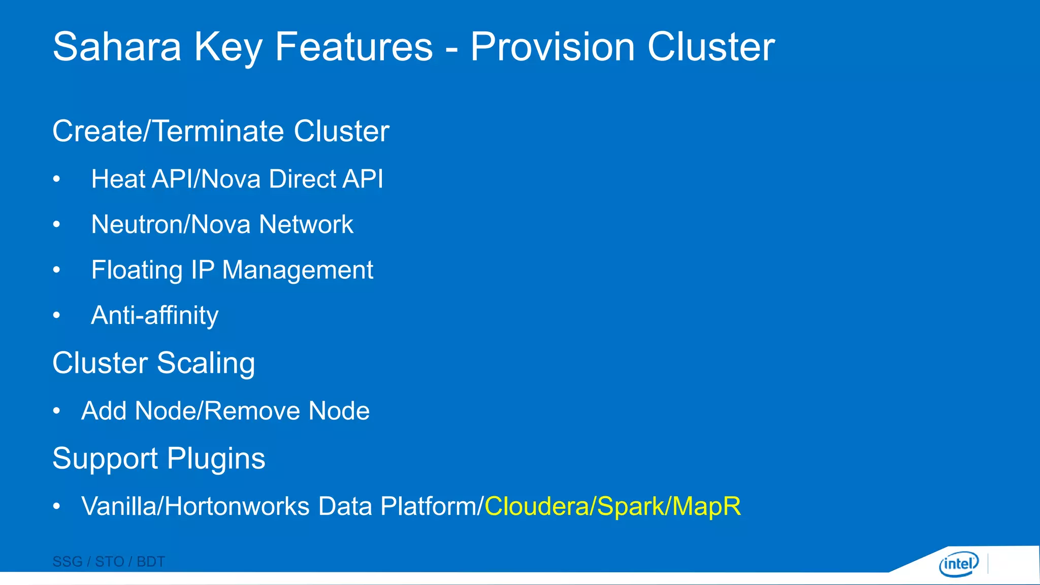 SSG / STO / BDT
Sahara Key Features - Provision Cluster
Create/Terminate Cluster
• Heat API/Nova Direct API
• Neutron/Nova Network
• Floating IP Management
• Anti-affinity
Cluster Scaling
• Add Node/Remove Node
Support Plugins
• Vanilla/Hortonworks Data Platform/Cloudera/Spark/MapR
 