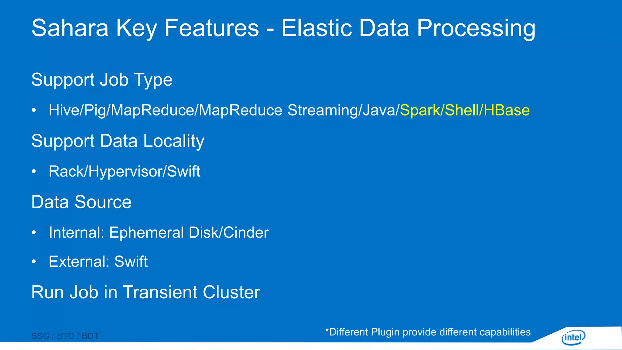 SSG / STO / BDT
Sahara Key Features - Elastic Data Processing
Support Job Type
• Hive/Pig/MapReduce/MapReduce Streaming/Java/Spark/Shell/HBase
Support Data Locality
• Rack/Hypervisor/Swift
Data Source
• Internal: Ephemeral Disk/Cinder
• External: Swift
Run Job in Transient Cluster
*Different Plugin provide different capabilities
 