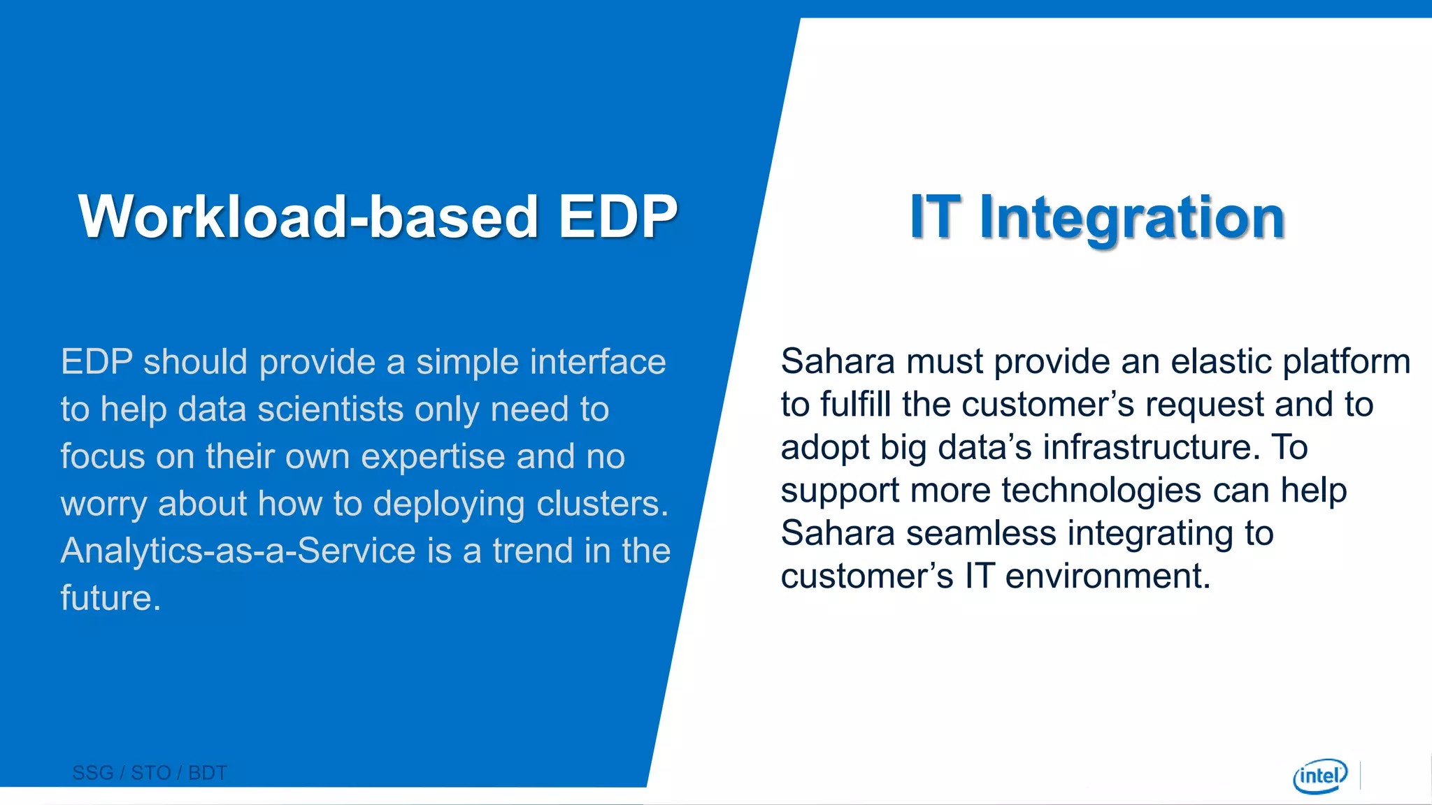 SSG / STO / BDT
IT Integration
Sahara must provide an elastic platform
to fulfill the customer’s request and to
adopt big data’s infrastructure. To
support more technologies can help
Sahara seamless integrating to
customer’s IT environment.
EDP should provide a simple interface
to help data scientists only need to
focus on their own expertise and no
worry about how to deploying clusters.
Analytics-as-a-Service is a trend in the
future.
Workload-based EDP
 