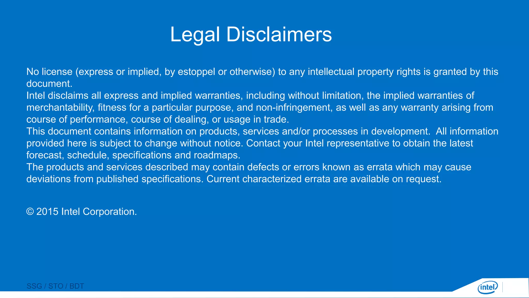 SSG / STO / BDT
Legal Disclaimers
No license (express or implied, by estoppel or otherwise) to any intellectual property rights is granted by this
document.
Intel disclaims all express and implied warranties, including without limitation, the implied warranties of
merchantability, fitness for a particular purpose, and non-infringement, as well as any warranty arising from
course of performance, course of dealing, or usage in trade.
This document contains information on products, services and/or processes in development. All information
provided here is subject to change without notice. Contact your Intel representative to obtain the latest
forecast, schedule, specifications and roadmaps.
The products and services described may contain defects or errors known as errata which may cause
deviations from published specifications. Current characterized errata are available on request.
© 2015 Intel Corporation.
 