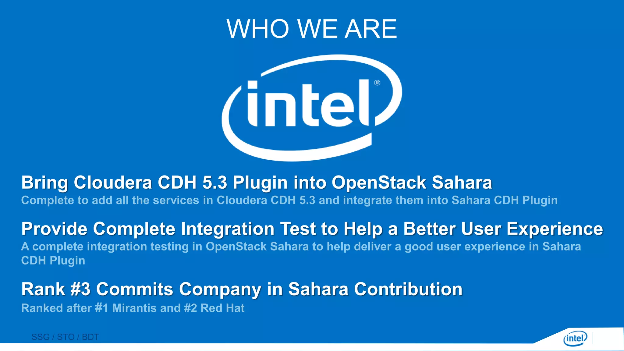 SSG / STO / BDT
WHO WE ARE
Bring Cloudera CDH 5.3 Plugin into OpenStack Sahara
Complete to add all the services in Cloudera CDH 5.3 and integrate them into Sahara CDH Plugin
Provide Complete Integration Test to Help a Better User Experience
A complete integration testing in OpenStack Sahara to help deliver a good user experience in Sahara
CDH Plugin
Rank #3 Commits Company in Sahara Contribution
Ranked after #1 Mirantis and #2 Red Hat
 