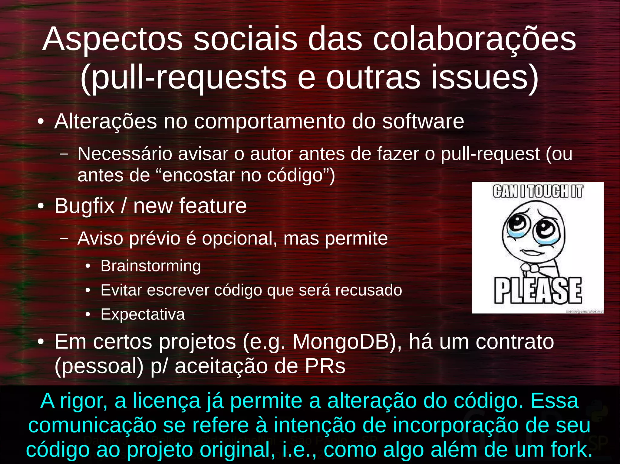 Danilo J. S. Bellini – @danilobellini – São Paulo – SP
Projetos Open Source, como colaborar? – 2015-03-14
Aspectos sociais das colaborações
(pull-requests e outras issues)
● Alterações no comportamento do software
– Necessário avisar o autor antes de fazer o pull-request (ou
antes de “encostar no código”)
● Bugfix / new feature
– Aviso prévio é opcional, mas permite
● Brainstorming
● Evitar escrever código que será recusado
● Expectativa
● Em certos projetos (e.g. MongoDB), há um contrato
(pessoal) p/ aceitação de PRs
A rigor, a licença já permite a alteração do código. Essa
comunicação se refere à intenção de incorporação de seu
código ao projeto original, i.e., como algo além de um fork.
 