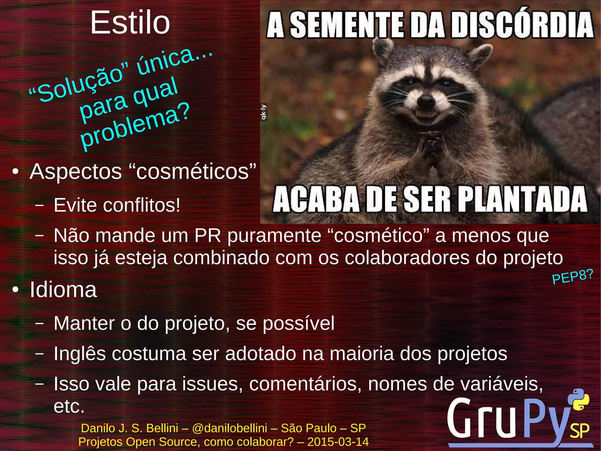 Danilo J. S. Bellini – @danilobellini – São Paulo – SP
Projetos Open Source, como colaborar? – 2015-03-14
Estilo
● Aspectos “cosméticos”
– Evite conflitos!
– Não mande um PR puramente “cosmético” a menos que
isso já esteja combinado com os colaboradores do projeto
● Idioma
– Manter o do projeto, se possível
– Inglês costuma ser adotado na maioria dos projetos
– Isso vale para issues, comentários, nomes de variáveis,
etc.
PEP8?
“Solução” única...
para qual
problema?
 