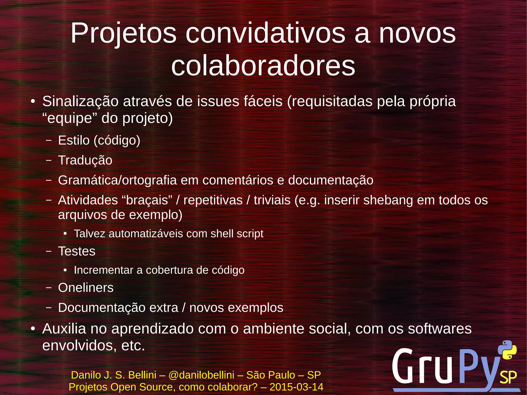 Danilo J. S. Bellini – @danilobellini – São Paulo – SP
Projetos Open Source, como colaborar? – 2015-03-14
Projetos convidativos a novos
colaboradores
● Sinalização através de issues fáceis (requisitadas pela própria
“equipe” do projeto)
– Estilo (código)
– Tradução
– Gramática/ortografia em comentários e documentação
– Atividades “braçais” / repetitivas / triviais (e.g. inserir shebang em todos os
arquivos de exemplo)
● Talvez automatizáveis com shell script
– Testes
● Incrementar a cobertura de código
– Oneliners
– Documentação extra / novos exemplos
● Auxilia no aprendizado com o ambiente social, com os softwares
envolvidos, etc.
 