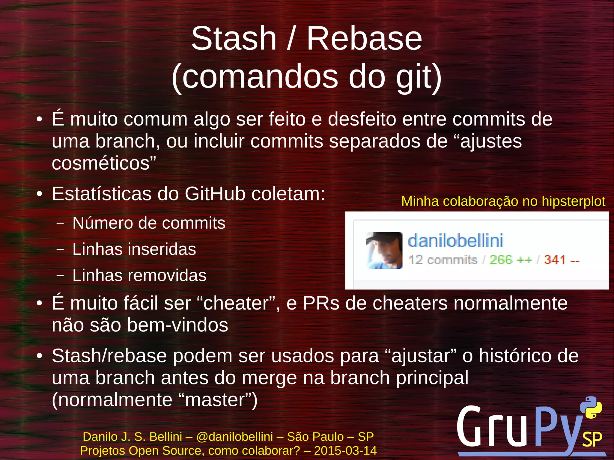 Danilo J. S. Bellini – @danilobellini – São Paulo – SP
Projetos Open Source, como colaborar? – 2015-03-14
Stash / Rebase
(comandos do git)
● É muito comum algo ser feito e desfeito entre commits de
uma branch, ou incluir commits separados de “ajustes
cosméticos”
● Estatísticas do GitHub coletam:
– Número de commits
– Linhas inseridas
– Linhas removidas
● É muito fácil ser “cheater”, e PRs de cheaters normalmente
não são bem-vindos
● Stash/rebase podem ser usados para “ajustar” o histórico de
uma branch antes do merge na branch principal
(normalmente “master”)
Minha colaboração no hipsterplotMinha colaboração no hipsterplot
 