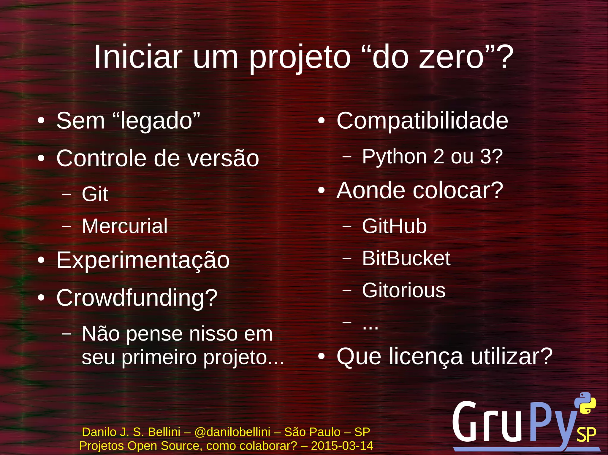 Danilo J. S. Bellini – @danilobellini – São Paulo – SP
Projetos Open Source, como colaborar? – 2015-03-14
Iniciar um projeto “do zero”?
● Sem “legado”
● Controle de versão
– Git
– Mercurial
● Experimentação
● Crowdfunding?
– Não pense nisso em
seu primeiro projeto...
● Compatibilidade
– Python 2 ou 3?
● Aonde colocar?
– GitHub
– BitBucket
– Gitorious
– ...
● Que licença utilizar?
 