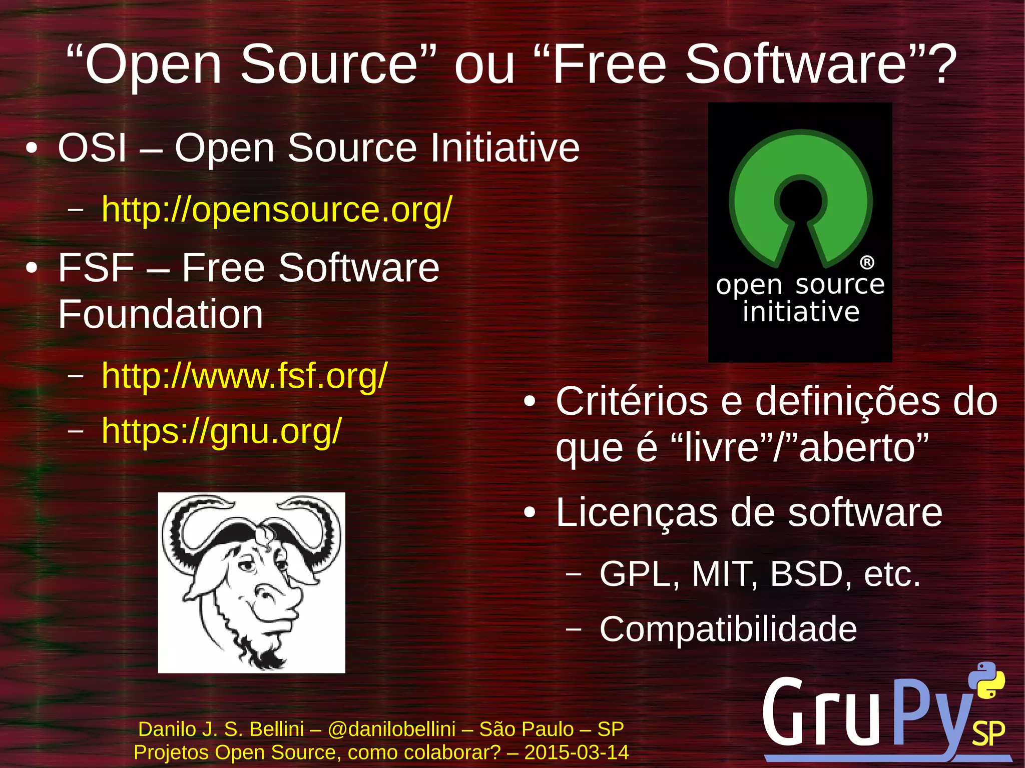 Danilo J. S. Bellini – @danilobellini – São Paulo – SP
Projetos Open Source, como colaborar? – 2015-03-14
“Open Source” ou “Free Software”?
● OSI – Open Source Initiative
– http://opensource.org/
● FSF – Free Software
Foundation
– http://www.fsf.org/
– https://gnu.org/
● Critérios e definições do
que é “livre”/”aberto”
● Licenças de software
– GPL, MIT, BSD, etc.
– Compatibilidade
 