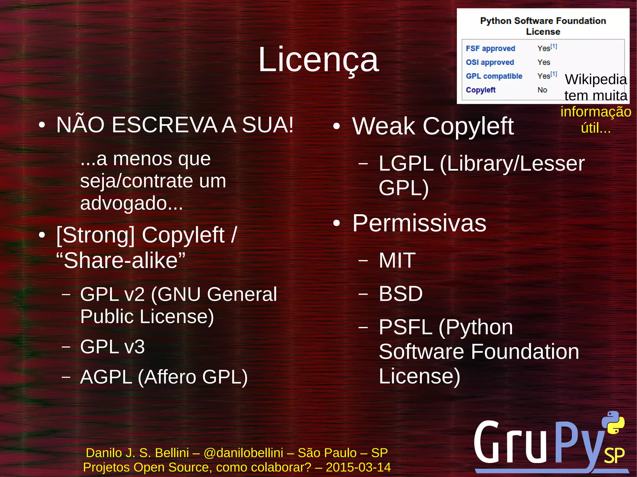 Danilo J. S. Bellini – @danilobellini – São Paulo – SP
Projetos Open Source, como colaborar? – 2015-03-14
Licença
● NÃO ESCREVA A SUA!
...a menos que
seja/contrate um
advogado...
● [Strong] Copyleft /
“Share-alike”
– GPL v2 (GNU General
Public License)
– GPL v3
– AGPL (Affero GPL)
● Weak Copyleft
– LGPL (Library/Lesser
GPL)
● Permissivas
– MIT
– BSD
– PSFL (Python
Software Foundation
License)
Wikipedia
tem muita
informação
útil...
 