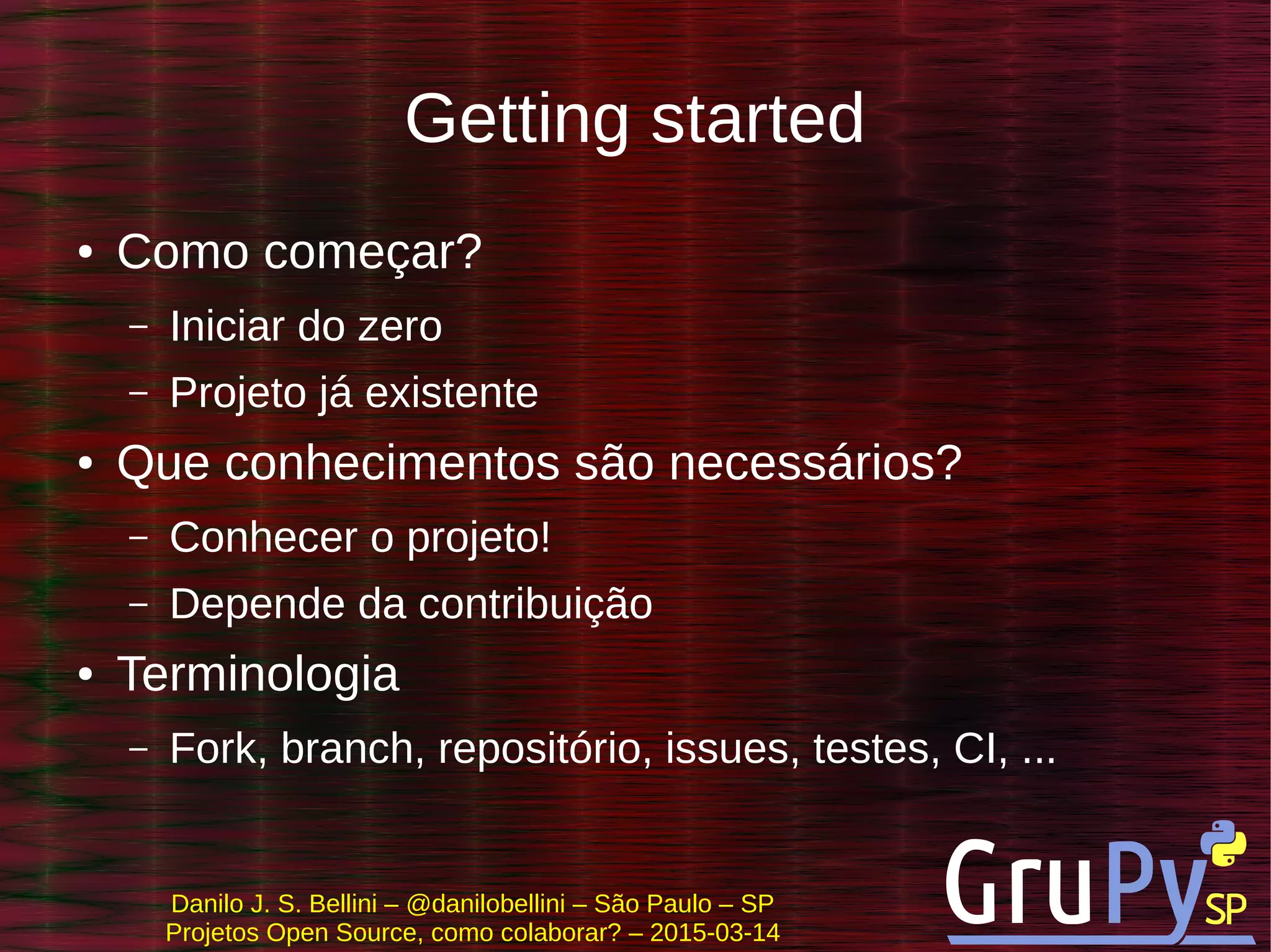 Danilo J. S. Bellini – @danilobellini – São Paulo – SP
Projetos Open Source, como colaborar? – 2015-03-14
Getting started
● Como começar?
– Iniciar do zero
– Projeto já existente
● Que conhecimentos são necessários?
– Conhecer o projeto!
– Depende da contribuição
● Terminologia
– Fork, branch, repositório, issues, testes, CI, ...
 