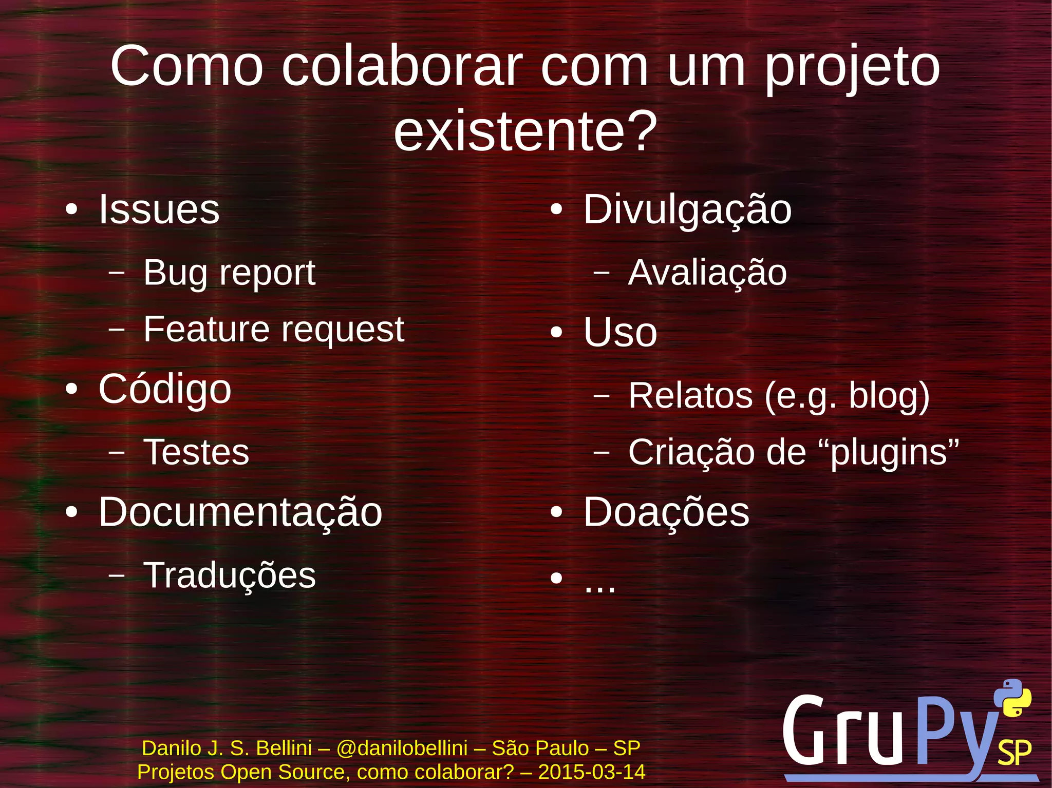 Danilo J. S. Bellini – @danilobellini – São Paulo – SP
Projetos Open Source, como colaborar? – 2015-03-14
Como colaborar com um projeto
existente?
● Issues
– Bug report
– Feature request
● Código
– Testes
● Documentação
– Traduções
● Divulgação
– Avaliação
● Uso
– Relatos (e.g. blog)
– Criação de “plugins”
● Doações
● ...
 