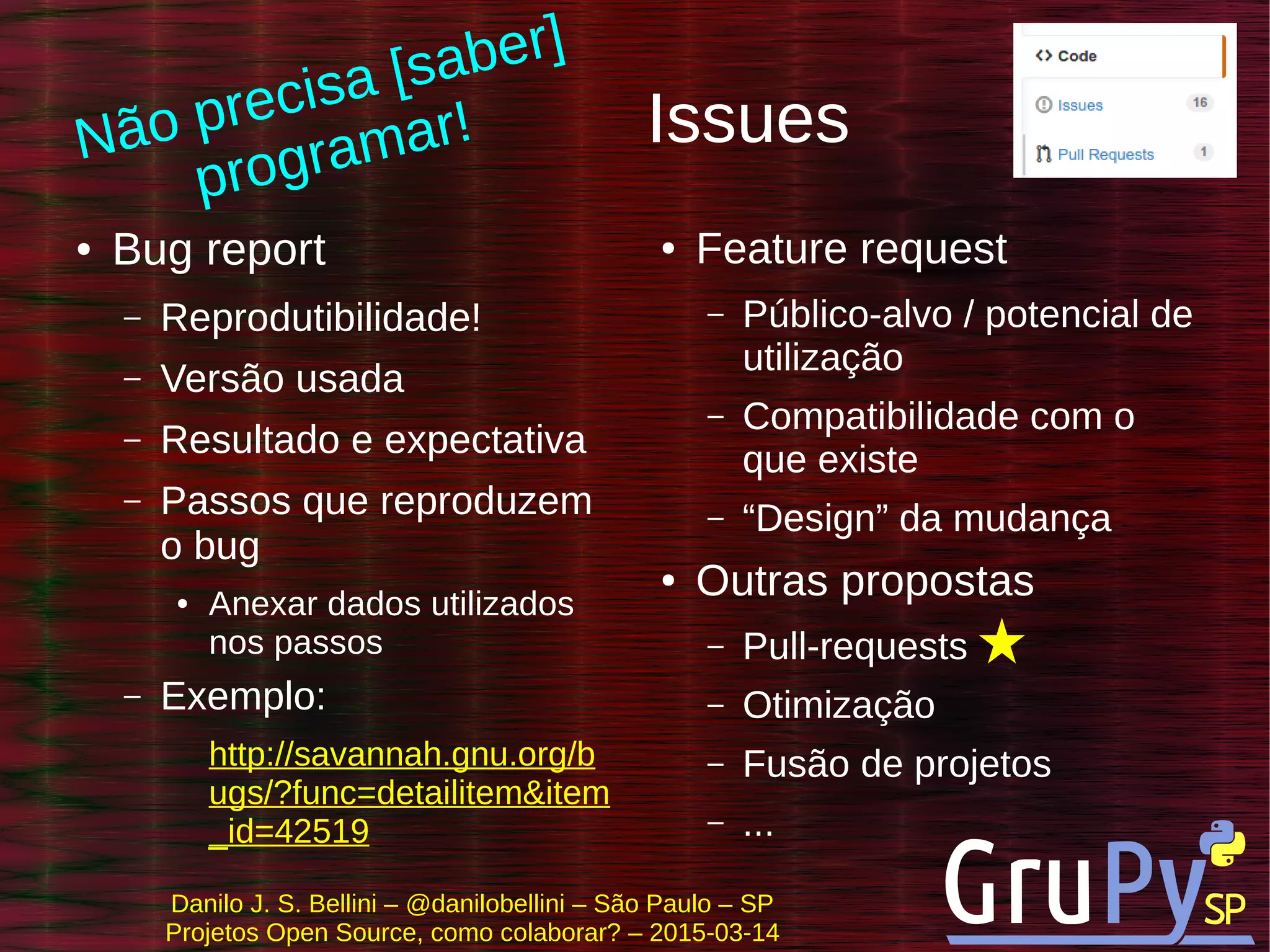 Danilo J. S. Bellini – @danilobellini – São Paulo – SP
Projetos Open Source, como colaborar? – 2015-03-14
Issues
● Bug report
– Reprodutibilidade!
– Versão usada
– Resultado e expectativa
– Passos que reproduzem
o bug
● Anexar dados utilizados
nos passos
– Exemplo:
http://savannah.gnu.org/b
ugs/?func=detailitem&item
_id=42519
● Feature request
– Público-alvo / potencial de
utilização
– Compatibilidade com o
que existe
– “Design” da mudança
● Outras propostas
– Pull-requests
– Otimização
– Fusão de projetos
– ...
Não precisa [saber]
programar!
 