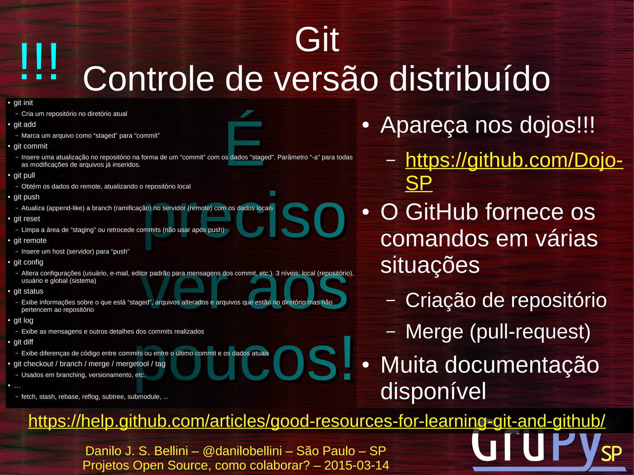 Danilo J. S. Bellini – @danilobellini – São Paulo – SP
Projetos Open Source, como colaborar? – 2015-03-14
ÉÉ
precisopreciso
ver aosver aos
poucos!poucos!
Git
Controle de versão distribuído●
git initgit init
– Cria um repositório no diretório atualCria um repositório no diretório atual
●
git addgit add
– Marca um arquivo como “staged” para “commit”Marca um arquivo como “staged” para “commit”
●
git commitgit commit
– Insere uma atualização no repositório na forma de um “commit” com os dados “staged”. Parâmetro “-a” para todasInsere uma atualização no repositório na forma de um “commit” com os dados “staged”. Parâmetro “-a” para todas
as modificações de arquivos já inseridos.as modificações de arquivos já inseridos.
●
git pullgit pull
– Obtém os dados do remote, atualizando o repositório localObtém os dados do remote, atualizando o repositório local
●
git pushgit push
– Atualiza (append-like) a branch (ramificação) no servidor (remote) com os dados locaisAtualiza (append-like) a branch (ramificação) no servidor (remote) com os dados locais
●
git resetgit reset
– Limpa a área de “staging” ou retrocede commits (não usar após push)Limpa a área de “staging” ou retrocede commits (não usar após push)
●
git remotegit remote
– Insere um host (servidor) para “push”Insere um host (servidor) para “push”
●
git configgit config
– Altera configurações (usuário, e-mail, editor padrão para mensagens dos commit, etc.). 3 níveis: local (repositório),Altera configurações (usuário, e-mail, editor padrão para mensagens dos commit, etc.). 3 níveis: local (repositório),
usuário e global (sistema)usuário e global (sistema)
●
git statusgit status
– Exibe informações sobre o que está “staged”, arquivos alterados e arquivos que estão no diretório mas nãoExibe informações sobre o que está “staged”, arquivos alterados e arquivos que estão no diretório mas não
pertencem ao repositóriopertencem ao repositório
●
git loggit log
– Exibe as mensagens e outros detalhes dos commits realizadosExibe as mensagens e outros detalhes dos commits realizados
●
git diffgit diff
– Exibe diferenças de código entre commits ou entre o último commit e os dados atuaisExibe diferenças de código entre commits ou entre o último commit e os dados atuais
●
git checkout / branch / merge / mergetool / taggit checkout / branch / merge / mergetool / tag
– Usados em branching, versionamento, etc.Usados em branching, versionamento, etc.
●
……
– fetch, stash, rebase, reflog, subtree, submodule, ...fetch, stash, rebase, reflog, subtree, submodule, ...
● Apareça nos dojos!!!
– https://github.com/Dojo-
SP
● O GitHub fornece os
comandos em várias
situações
– Criação de repositório
– Merge (pull-request)
● Muita documentação
disponível
!!!
https://help.github.com/articles/good-resources-for-learning-git-and-github/
 
