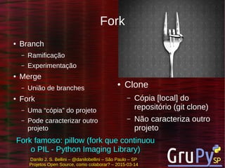 Danilo J. S. Bellini – @danilobellini – São Paulo – SP
Projetos Open Source, como colaborar? – 2015-03-14
Fork
● Branch
– Ramificação
– Experimentação
● Merge
– União de branches
● Fork
– Uma “cópia” do projeto
– Pode caracterizar outro
projeto
● Clone
– Cópia [local] do
repositório (git clone)
– Não caracteriza outro
projeto
Fork famoso: pillow (fork que continuou
o PIL - Python Imaging Library)
 