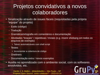 Danilo J. S. Bellini – @danilobellini – São Paulo – SP
Projetos Open Source, como colaborar? – 2015-03-14
Projetos convidativos a novos
colaboradores
● Sinalização através de issues fáceis (requisitadas pela própria
“equipe” do projeto)
– Estilo (código)
– Tradução
– Gramática/ortografia em comentários e documentação
– Atividades “braçais” / repetitivas / triviais (e.g. inserir shebang em todos os
arquivos de exemplo)
● Talvez automatizáveis com shell script
– Testes
● Incrementar a cobertura de código
– Oneliners
– Documentação extra / novos exemplos
● Auxilia no aprendizado com o ambiente social, com os softwares
envolvidos, etc.
 
