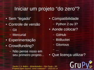 Danilo J. S. Bellini – @danilobellini – São Paulo – SP
Projetos Open Source, como colaborar? – 2015-03-14
Iniciar um projeto “do zero”?
● Sem “legado”
● Controle de versão
– Git
– Mercurial
● Experimentação
● Crowdfunding?
– Não pense nisso em
seu primeiro projeto...
● Compatibilidade
– Python 2 ou 3?
● Aonde colocar?
– GitHub
– BitBucket
– Gitorious
– ...
● Que licença utilizar?
 