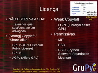 Danilo J. S. Bellini – @danilobellini – São Paulo – SP
Projetos Open Source, como colaborar? – 2015-03-14
Licença
● NÃO ESCREVA A SUA!
...a menos que
seja/contrate um
advogado...
● [Strong] Copyleft /
“Share-alike”
– GPL v2 (GNU General
Public License)
– GPL v3
– AGPL (Affero GPL)
● Weak Copyleft
– LGPL (Library/Lesser
GPL)
● Permissivas
– MIT
– BSD
– PSFL (Python
Software Foundation
License)
Wikipedia
tem muita
informação
útil...
 
