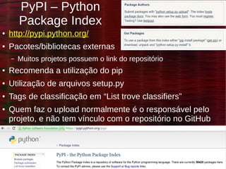 Danilo J. S. Bellini – @danilobellini – São Paulo – SP
Projetos Open Source, como colaborar? – 2015-03-14
PyPI – Python
Package Index
● http://pypi.python.org/
● Pacotes/bibliotecas externas
– Muitos projetos possuem o link do repositório
● Recomenda a utilização do pip
● Utilização de arquivos setup.py
● Tags de classificação em “List trove classifiers”
● Quem faz o upload normalmente é o responsável pelo
projeto, e não tem vínculo com o repositório no GitHub
 