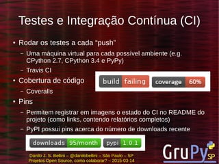 Danilo J. S. Bellini – @danilobellini – São Paulo – SP
Projetos Open Source, como colaborar? – 2015-03-14
Testes e Integração Contínua (CI)
● Rodar os testes a cada “push”
– Uma máquina virtual para cada possível ambiente (e.g.
CPython 2.7, CPython 3.4 e PyPy)
– Travis CI
● Cobertura de código
– Coveralls
● Pins
– Permitem registrar em imagens o estado do CI no README do
projeto (como links, contendo relatórios completos)
– PyPI possui pins acerca do número de downloads recente
 