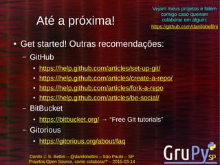 Danilo J. S. Bellini – @danilobellini – São Paulo – SP
Projetos Open Source, como colaborar? – 2015-03-14
Até a próxima!
● Get started! Outras recomendações:
– GitHub
● https://help.github.com/articles/set-up-git/
● https://help.github.com/articles/create-a-repo/
● https://help.github.com/articles/fork-a-repo
● https://help.github.com/articles/be-social/
– BitBucket
● https://bitbucket.org/ → “Free Git tutorials”
– Gitorious
● https://gitorious.org/about/faq
https://github.com/danilobellini
Vejam meus projetos e falem
comigo caso queiram
colaborar em algum:
 