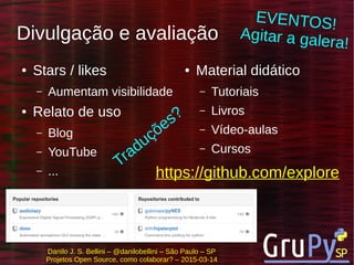 Danilo J. S. Bellini – @danilobellini – São Paulo – SP
Projetos Open Source, como colaborar? – 2015-03-14
Divulgação e avaliação
● Stars / likes
– Aumentam visibilidade
● Relato de uso
– Blog
– YouTube
– ...
● Material didático
– Tutoriais
– Livros
– Vídeo-aulas
– Cursos
https://github.com/explore
Traduções?
EVENTOS!
Agitar a galera!
 