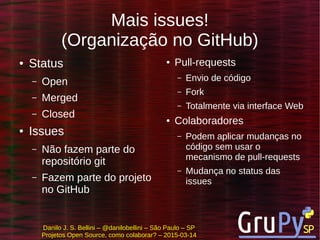Danilo J. S. Bellini – @danilobellini – São Paulo – SP
Projetos Open Source, como colaborar? – 2015-03-14
Mais issues!
(Organização no GitHub)
● Status
– Open
– Merged
– Closed
● Issues
– Não fazem parte do
repositório git
– Fazem parte do projeto
no GitHub
● Pull-requests
– Envio de código
– Fork
– Totalmente via interface Web
● Colaboradores
– Podem aplicar mudanças no
código sem usar o
mecanismo de pull-requests
– Mudança no status das
issues
 