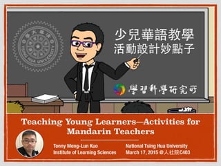 Teaching Young Learners—Activities for
Mandarin Teachers
Tonny Meng-Lun Kuo
Institute of Learning Sciences
National Tsing Hua University
March 17, 2015 @⼈人社院C403
少兒華語教學 
活動設計妙點⼦子
 
