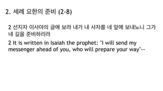2. 세례 요한의 준비 (2-8)
2 선지자 이사야의 글에 보라 내가 내 사자를 네 앞에 보내노니 그가
네 길을 준비하리라
2 It is written in Isaiah the prophet: "I will send my
messenger ahead of you, who will prepare your way"--
 