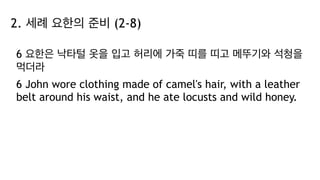 2. 세례 요한의 준비 (2-8)
6 요한은 낙타털 옷을 입고 허리에 가죽 띠를 띠고 메뚜기와 석청을
먹더라
6 John wore clothing made of camel's hair, with a leather
belt around his waist, and he ate locusts and wild honey.
 