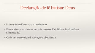 Declaração de fé batista: Deus
❖ Há um único Deus vivo e verdadeiro
❖ Ele subsiste eternamente em três pessoas: Pai, Filho e Espírito Santo
(Triunidade)
❖ Cada um merece igual adoração e obediência
 