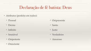 Declaração de fé batista: Deus
❖ Atributos (perfeito em todos):
❖ Pessoal
❖ Eterno
❖ Inﬁnito
❖ Imutável
❖ Onipotente
❖ Onisciente
❖ Onipresente
❖ Santo
❖ Justo
❖ Verdadeiro
❖ Amoroso
 