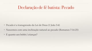 Declaração de fé batista: Pecado
❖ Pecado é a transgressão da Lei de Deus (1 João 3:4)
❖ Nascemos com uma inclinação natural ao pecado (Romanos 7:14-25)
❖ E quanto aos bebês/crianças?
 