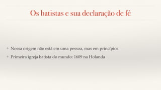 Os batistas e sua declaração de fé
❖ Nossa origem não está em uma pessoa, mas em princípios
❖ Primeira igreja batista do mundo: 1609 na Holanda
 