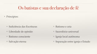 Os batistas e sua declaração de fé
❖ Princípios:
❖ Suﬁciência das Escrituras
❖ Liberdade de opinião
❖ Batismo consciente
❖ Salvação eterna
❖ Batismo e ceia
❖ Sacerdócio universal
❖ Igreja local autônoma
❖ Separação entre igreja e Estado
 