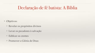 Declaração de fé batista: A Bíblia
❖ Objetivos:
❖ Revelar os propósitos divinos
❖ Levar os pecadores à salvação
❖ Ediﬁcar os crentes
❖ Promover a Glória de Deus
 