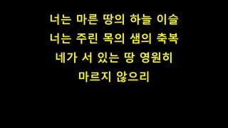 너는 마른 땅의 하늘 이슬
너는 주린 목의 샘의 축복
네가 서 있는 땅 영원히
마르지 않으리
 
