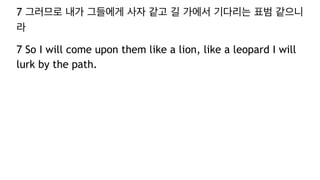 7 그러므로 내가 그들에게 사자 같고 길 가에서 기다리는 표범 같으니
라
7 So I will come upon them like a lion, like a leopard I will
lurk by the path.
 