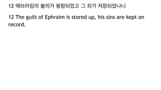 12 에브라임의 불의가 봉함되었고 그 죄가 저장되었나니
12 The guilt of Ephraim is stored up, his sins are kept on
record.
 