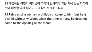13 해산하는 여인의 어려움이 그에게 임하리라 그는 지혜 없는 자식이
로다 해산할 때가 되어도 그가 나오지 못하느니라
13 Pains as of a woman in childbirth come to him, but he is
a child without wisdom; when the time arrives, he does not
come to the opening of the womb.
 