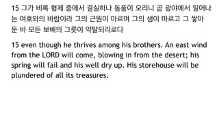 15 그가 비록 형제 중에서 결실하나 동풍이 오리니 곧 광야에서 일어나
는 여호와의 바람이라 그의 근원이 마르며 그의 샘이 마르고 그 쌓아
둔 바 모든 보배의 그릇이 약탈되리로다
15 even though he thrives among his brothers. An east wind
from the LORD will come, blowing in from the desert; his
spring will fail and his well dry up. His storehouse will be
plundered of all its treasures.
 