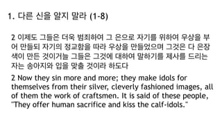 1. 다른 신을 알지 말라 (1-8)
2 이제도 그들은 더욱 범죄하여 그 은으로 자기를 위하여 우상을 부
어 만들되 자기의 정교함을 따라 우상을 만들었으며 그것은 다 은장
색이 만든 것이거늘 그들은 그것에 대하여 말하기를 제사를 드리는
자는 송아지와 입을 맞출 것이라 하도다
2 Now they sin more and more; they make idols for
themselves from their silver, cleverly fashioned images, all
of them the work of craftsmen. It is said of these people,
"They offer human sacrifice and kiss the calf-idols."
 