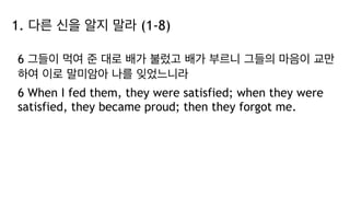 1. 다른 신을 알지 말라 (1-8)
6 그들이 먹여 준 대로 배가 불렀고 배가 부르니 그들의 마음이 교만
하여 이로 말미암아 나를 잊었느니라
6 When I fed them, they were satisfied; when they were
satisfied, they became proud; then they forgot me.
 