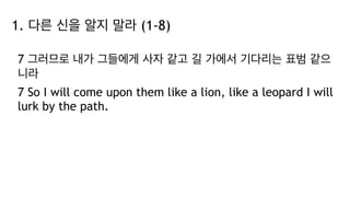 1. 다른 신을 알지 말라 (1-8)
7 그러므로 내가 그들에게 사자 같고 길 가에서 기다리는 표범 같으
니라
7 So I will come upon them like a lion, like a leopard I will
lurk by the path.
 