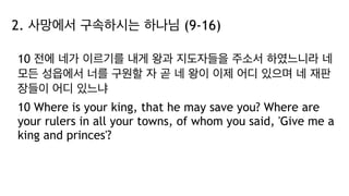 2. 사망에서 구속하시는 하나님 (9-16)
10 전에 네가 이르기를 내게 왕과 지도자들을 주소서 하였느니라 네
모든 성읍에서 너를 구원할 자 곧 네 왕이 이제 어디 있으며 네 재판
장들이 어디 있느냐
10 Where is your king, that he may save you? Where are
your rulers in all your towns, of whom you said, 'Give me a
king and princes'?
 