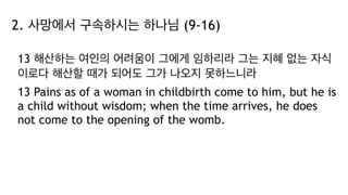 2. 사망에서 구속하시는 하나님 (9-16)
13 해산하는 여인의 어려움이 그에게 임하리라 그는 지혜 없는 자식
이로다 해산할 때가 되어도 그가 나오지 못하느니라
13 Pains as of a woman in childbirth come to him, but he is
a child without wisdom; when the time arrives, he does
not come to the opening of the womb.
 