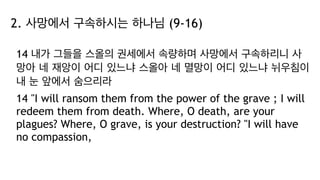 2. 사망에서 구속하시는 하나님 (9-16)
14 내가 그들을 스올의 권세에서 속량하며 사망에서 구속하리니 사
망아 네 재앙이 어디 있느냐 스올아 네 멸망이 어디 있느냐 뉘우침이
내 눈 앞에서 숨으리라
14 "I will ransom them from the power of the grave ; I will
redeem them from death. Where, O death, are your
plagues? Where, O grave, is your destruction? "I will have
no compassion,
 